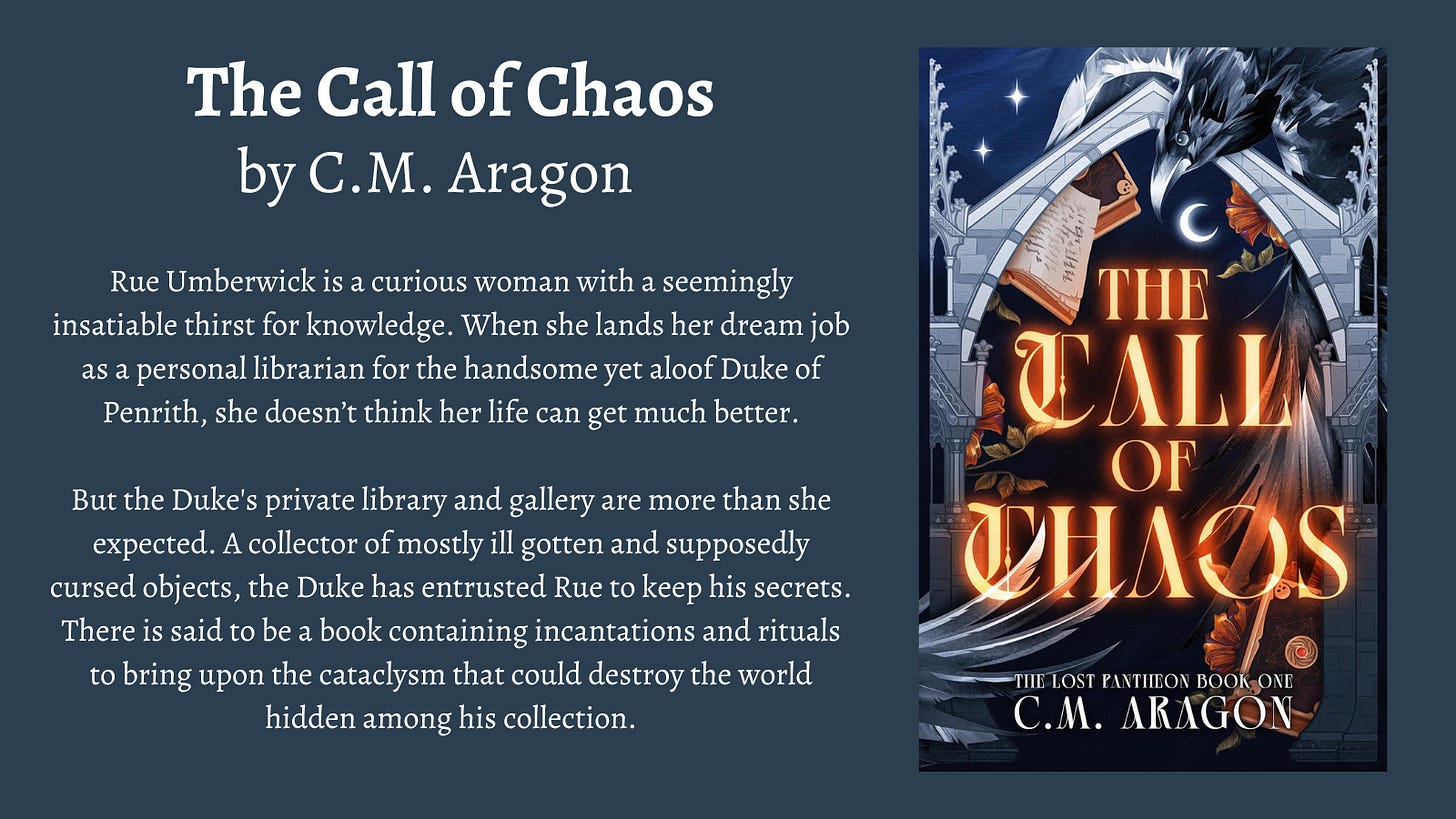 The Call of Chaos by C.M. Aragon  Rue Umberwick is a curious woman with a seemingly insatiable thirst for knowledge. When she lands her dream job as a personal librarian for the handsome yet aloof Duke of Penrith, she doesn’t think her life can get much better.  But the Duke's private library and gallery are more than she expected. A collector of mostly ill gotten and supposedly cursed objects, the Duke has entrusted Rue to keep his secrets. There is said to be a book containing incantations and rituals to bring upon the cataclysm that could destroy the world hidden among his collection.