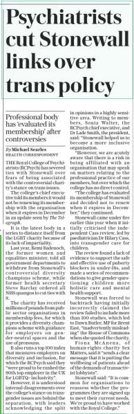 Psychiatrists cut Stonewall links over trans policy Professional body has ‘evaluated its membership’ after controversies The Daily Telegraph9 Oct 2024By Michael Searles Health Correspondent THE Royal College of Psychiatrists (Rcpsych) has severed ties with Stonewall over fears of being associated with the controversial charity’s stance on trans issues.  The college’s chief executive told its members it would not be renewing its membership with the organisation when it expires in December in an update seen by The Telegraph.  It is the latest body in a series to distance itself from the LGBT charity because of its lack of impartiality.  Last year, Kemi Badenoch, the former women and equalities minister, told all government departments to withdraw from Stonewall’s controversial diversity champions scheme, while former health secretary Steve Barclay ordered all NHS quangos to cut ties with it.  The charity has received millions of pounds from public sector organisations in membership fees, for which it provides a diversity champions scheme with guidance for employers on gender-neutral spaces and the use of pronouns.  It also runs a top 100 index that measures employers on diversity and inclusion, for which the Rcpsych said they “were proud to be ranked the 90th top employer in the UK for LGBTQ+ inclusivity”.  However, it is understood internal disagreements over the college’s stance on transgender issues are behind the separation, with leaders acknowledging the split in opinions in a highly sensitive area. Writing to members, Sonia Walter, the Rcpsych chief executive, and Dr Lade Smith, the president, said: “Stonewall helped us to become a more inclusive organisation.  “However, we are acutely aware that there is a risk in being affiliated with an organisation that may speak on matters relating to the professional practice of our members, but over which the college has no direct control.  “The college has evaluated its membership of Stonewall and decided not to renew when it expires in December,” they continued.  Stonewall came under fire earlier this year when it initially criticised the independent Cass review, led by paediatrician Dr Hilary Cass, into transgender care for children.  The review found a lack of evidence to support the safe and effective use of puberty blockers in under-18s, and made a series of recommendations to give gender-questioning children more holistic care and mental health support.  Stonewall was forced to backtrack having initially incorrectly claimed the review failed to include more than 100 studies, which led to Dawn Butler, MP for Brent East, “inadvertently misleading” the House of Commons when she quoted the charity.  Fiona Mcanena, of human-rights charity Sex Matters, said it “sends a clear message that it is putting the wellbeing of patients ahead of the demands of transactivist lobbyists”.  Stonewall said: “It is common for organisations to reassess whether the programmes they are signed up to meet their current needs. We’re proud to have worked with the Royal College.”  Article Name:Psychiatrists cut Stonewall links over trans policy Publication:The Daily Telegraph Author:By Michael Searles Health Correspondent Start Page:9 End Page:9