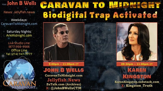 #CTM Tonight
Topic: Biodigital Trap Activated
Start: 8:30pm CDT

Guest:
• Karen Kingston
Website: https://karenkingston.substack.com/ 
X: @Kingston_Truth

Listen Links:
Tel. Listen Line: 
518-737-0001
AM/FM Radio
https://arkmidnight.com/stations/
Talk Stream Live:
https://www.talkstreamlive.com/program/john_b_wells
ZuTalk
https://zutalk.com/ (live & archives)
Twitch
https://www.twitch.tv/caravantomidnight
Gettr
https://gettr.com/user/cdmedia
Rumble
https://rumble.com/c/JohnBWellsLive
X
https://x.com/JohnBWellsCTM
YouTube
https://www.youtube.com/c/JohnBWells