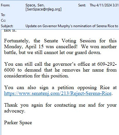 May be an image of text that says 'From: To: Space, Sen. [SenSpace@njleg.org] Cc: Sent: Thu 4/11/2024 3:31 Subject: notit. It. Update on Governor Murphy's nomination of Serena Rice to Fortunately, the Senate Voting Session this Monday, April 15 was cancelled! We won another battle, but we still cannot let our guard down. for You can still call the governor's office at 609-292- 6000 to demand that he removes her name from consideration for this position. You can also sign a petition opposing Rice at https:/wwwleomf.ele Thank you again for contacting me and for your advocacy. Parker Space'