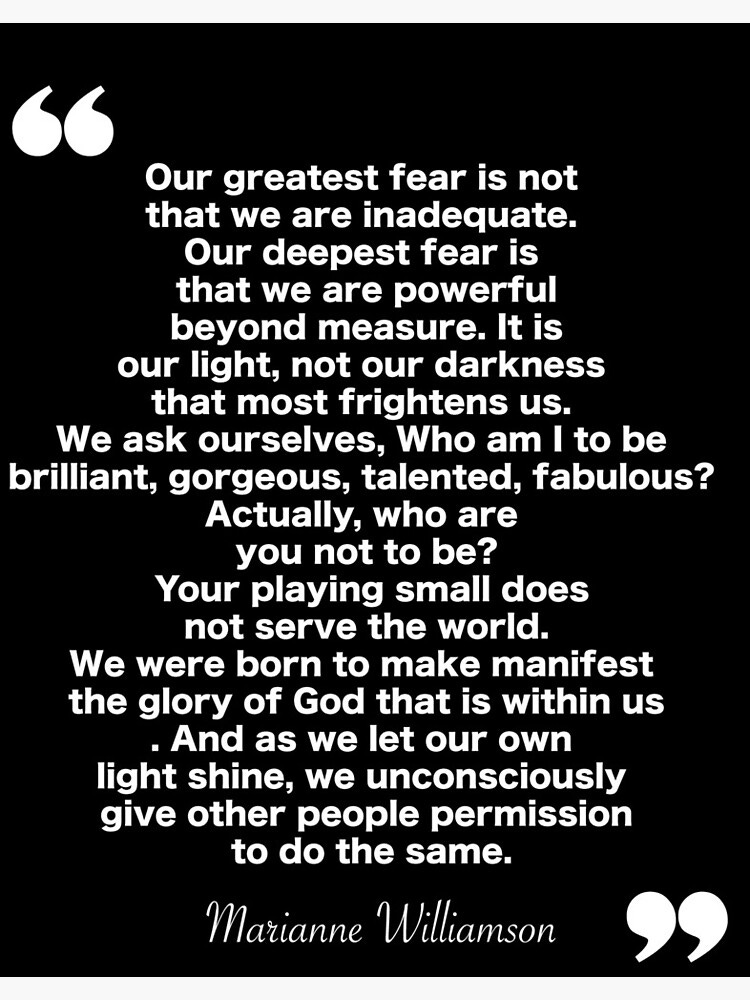 Our greatest fear is not that we are inadequate. Our deepest fear is that  we are powerful beyond measure. It is our light, not our darkness that most  ...