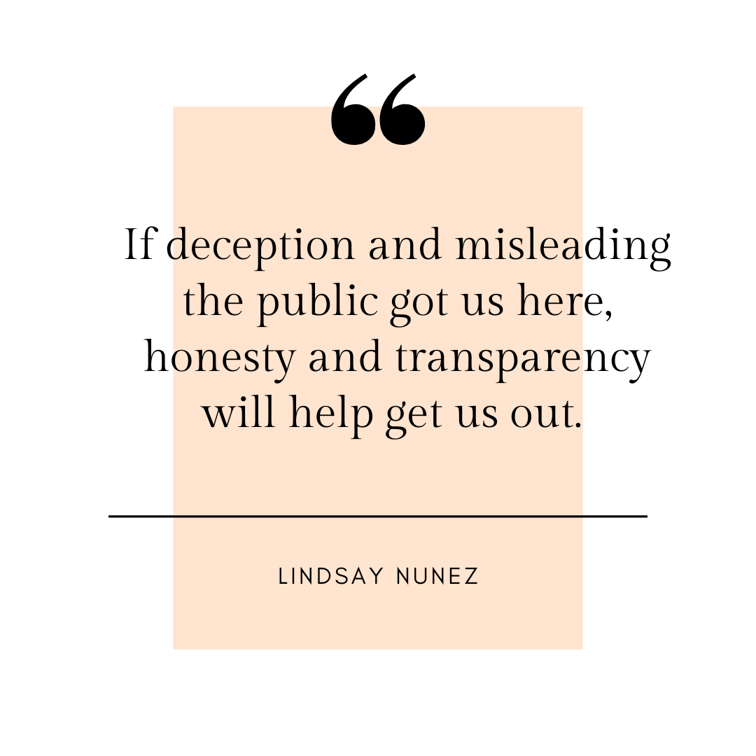 "If deception and misleading the public got us here, honesty and transparency will help get us out." - Lindsay Nunez