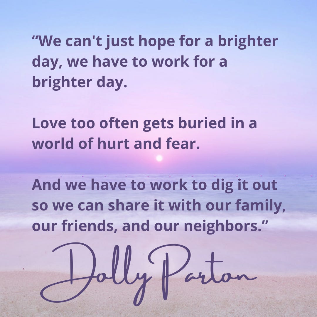 “We can't just hope for a brighter day, we have to work for a brighter day.   Love too often gets buried in a world of hurt and fear.   And we have to work to dig it out so we can share it with our family, our friends, and our neighbors.” - Dolly Parton