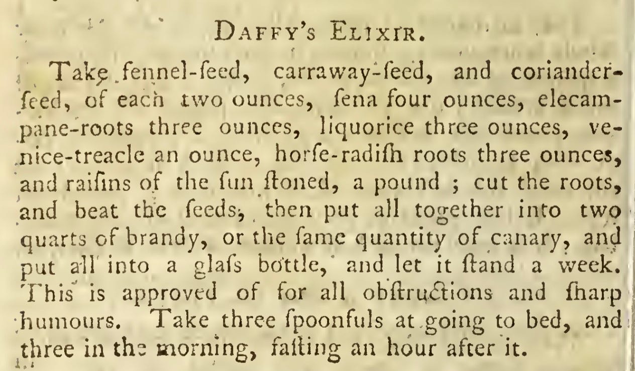 Daffy’s Elixir.  Tak^ fennel-feed, carraway-feed, and coriander-  feed, of each two ounces, fena four ounces, elecam¬  pane-roots three ounces, liquorice three ounces, ve-  nice-treacle an ounce, horfe-radilh roots three ounces,  and raifins of the fun Honed, a pound ; cut the roots,  and beat the feeds, then put all together into two  quarts of brandy, or the fame quantity of canary, and  put all into a glafs bottle, and let it Hand a v/eek.  This is approved of for all obftrmStions and fharp  humours. Take three fpoonfuls at going to bed, and  three in the morning, falling an hour after it.