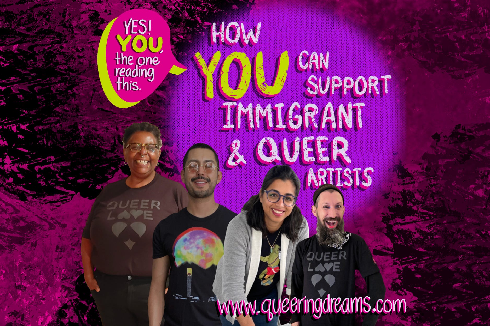 “How you can support immigrant &n queer artists” in white hand lettering against a purple dot. In a word bubble reads,”Yes! You the one reading this.’’ There is a Black, Latinx, South Asian, and white artist on the bottom left corner, all smiling & looking into the camera. www.queeringdreams.com. All set against a pink with black splotchy paint background. 