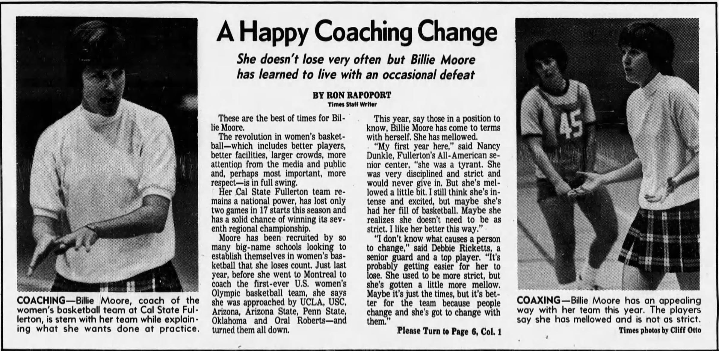 A Happy Coaching Change She doesn't lose very often but Billie Moore has learned to live with an occasional defeat BY RON RAPOPORT Times Staff Writer  These are the best of times for Billie Moore. The revolution in women's basketball which includes better players, better facilities, larger crowds, more attention from the media and public and, perhaps most important, more respect is in full swing.    Her Cal State Fullerton team remains a national power, has lost only two games in 17 starts this season and has a solid chance of winning its seventh regional championship. Moore has been recruited by so many big-name schools looking to establish themselves in women's basketball that she loses count. Just last year, before she went to Montreal to coach the first-ever U.S. women's Olympic basketball team, she says she was approached by UCLA, USC, Arizona, Arizona State, Penn State, Oklahoma and Oral Roberts and turned them all down.    This year, say those in a position to know, Billie Moore has come to terms with herself. She has mellowed. "My first year here," said Nancy Dunkle, Fullerton's AU-American senior center, "she was a tyrant. She was very disciplined and strict and would never give in. But she's mellowed a little bit. I still think she's intense and excited, but maybe she's had her fill of basketball. Maybe she realizes she doesn't need to be as strict. I like her better this way." "I don't know what causes a person to change," said Debbie Ricketts, a senior guard and a top player. "It's probably getting easier for her to lose. She used to be more strict, but she's gotten a little more mellow. Maybe it's just the times, but it's better for the team because people change and she's got to change with them."