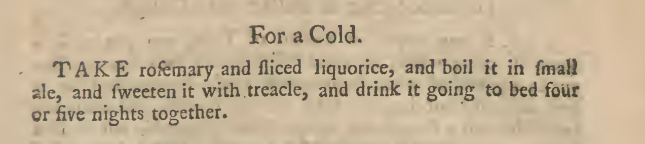 For a Cold. TAKE rofemary and fliced liquorice, and boil it in fmaU ale, and fweeten it with treacle, and drink it going to bed four or five nights together.