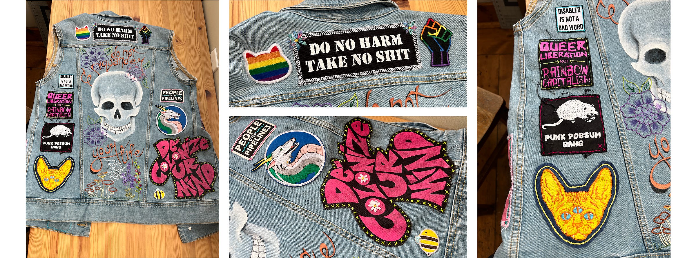 A four spread photo layout of the back of the vest upon completion. The image to the left is of the whole back of the vest, with the skull design and text in the middle and assorted patches on the patches on either side and on the top back. The next three images are close ups of the assorted patches. Along the top fo the vest is a rainbow cat face and a rainbow outlined raised fist on either side of a patch that reads: "Do No Harm, Take No Shit." The image below this is of the right hand panel of the back of the vest, which has an extremely large text patch reading: De-Colonize Ur Mind" in hot pink text. White daisies are embroidered on the O's. Just below and to the left of this large patch is a tiny bumblebee patch. Above it is a patch of a white Japanese dragon from the movie 'Spirited Away', which is the ambodiment of a river spirit. Above the dragon is another text patch that reads: People over Pipelines. The final image is of the left panel of the vest. The top patch is white with black text that reads "Disabled is not a bad word." Next down is a black patch with pink text that reads: Queer Liberation NOT Rainbow Capitalism. Below that is a black patch with a cute little print of a possom printed on it. In text beneath the possom are the words "Punk Possom Gang." And finally, at the bottom, is a patch of an embroidered three eyed Sphinx cat. The cat is bright yellow with blue eyes set on a navy background. 