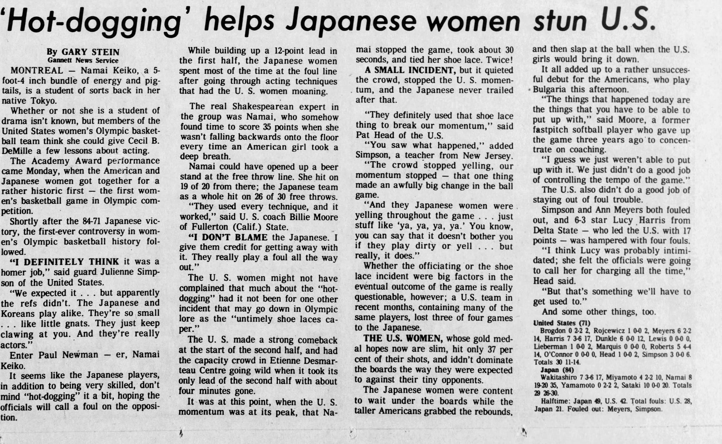 'Hot-dogging' helps Japanese women By GARY STEIN Gannett News Service MONTREAL - Namai Keiko, a 5-foot-4 inch bundle of energy and pigtails, is a student of sorts back in her native Tokyo. Whether or not she is a student of drama isn't known, but members of the United States women's Olympic basketball team think she could give Cecil B. DeMille a few lessons about acting. The Academy Award performance came Monday, when the American and Japanese women got together for a rather historic first the first women's basketball game in Olympic competition. Shortly after the 84-71 Japanese victory, the first-ever controversy in women's Olympic basketball history followed. "I DEFINITELY THINK it was a homer job," said guard Julienne Simpson of the United States. "We expected it . . . but apparently the refs didn't. The Japanese and Koreans play alike. They're so small . . . like little gnats. They just keep clawing at you. And they're really actors." Enter Paul Newman er, Namai Keiko. It seems like the Japanese players, in addition to being very skilled, don't mind "hot-dogging" it a bit, hoping the officials will call a foul on the opposition. While building up a 12-point lead in the first half, the Japanese women spent most of the time at the foul line after going through acting techniques that had the U. S. women moaning. The real Shakespearean expert in the group was Namai, who somehow found time to score 35 points when she wasn't falling backwards onto the floor every time an American girl took a deep breath. Namai could have opened up a beer stand at the free throw line. She hit on 19 of 20 from there; the Japanese team as a whole hit on 26 of 30 free throws. "They used every technique, and it worked," said U. S. coach Billie Moore of Fullerton (Calif.) State. "I DON'T BLAME the Japanese. I give them credit for getting away with it. They really play a foul all the way out." The U. S. women might not have complained that much about the "hot-dogging" had it not been for one other incident that may go down in Olympic lore as the "untimely shoe laces caper." The U. S. made a strong comeback at the start of the second half, and had the capacity crowd in Etienne Desmar-teau Centre going wild when it took its only lead of the second half with about four minutes gone. It was at this point, when the U. S. momentum was at its peak, that Na mai stopped the game, took about 30 seconds, and tied her shoe lace. Twice! A SMALL INCIDENT, but it quieted the crowd, stopped the U. S. momen-. turn, and the Japanese never trailed after that. "They definitely used that shoe lace thing to break our momentum," said Pat Head of the U.S. "You saw what happened," added Simpson, a teacher from New Jersey. "The crowd stopped yelling, our momentum stopped that one thing made an awfully big change in the ball game. "And they Japanese women were yelling throughout the game . . . just stuff like 'ya. ya, ya, ya.' You know, you can say that it doesn't bother you if they play dirty or yell ... but really, it does." Whether the officiating or the shoe lace incident were big factors in the eventual outcome of the game is really questionable, however; a U.S. team in recent months, containing many of the same players, lost three of four games to the Japanese. THE U.S. WOMEN, whose gold medal hopes now are slim, hit only 37 per cent of their shots, and iddn't dominate the boards the way they were expected to against their tiny opponents. The Japanese women were content to wait under the boards while the taller Americans grabbed the rebounds. stun U.S. and then slap at the ball when the U.S. girls would bring it down. It all added up to a rather unsucces-ful debut for the Americans, who play Bulgaria this afternoon. "The things that happened today are the things that you have to be able to put up with," said Moore, a former fastpitch softball player who gave up the game three years ago to concentrate on coaching. "I guess we just weren't able to put up with it. We just didn't do a good job of controlling the tempo of the game." The U.S. also didn't do a good job of staying out of foul trouble. Simpson and Ann Meyers both fouled out, and 6-3 star Lucy Harris from Delta State - who led the U.S. with 17 points was hampered with four fouls. "I think Lucy was probably intimidated; she felt the officials were going to call her for charging all the time," Head said. "But that's something we'll have to get used to." And some other things, too.