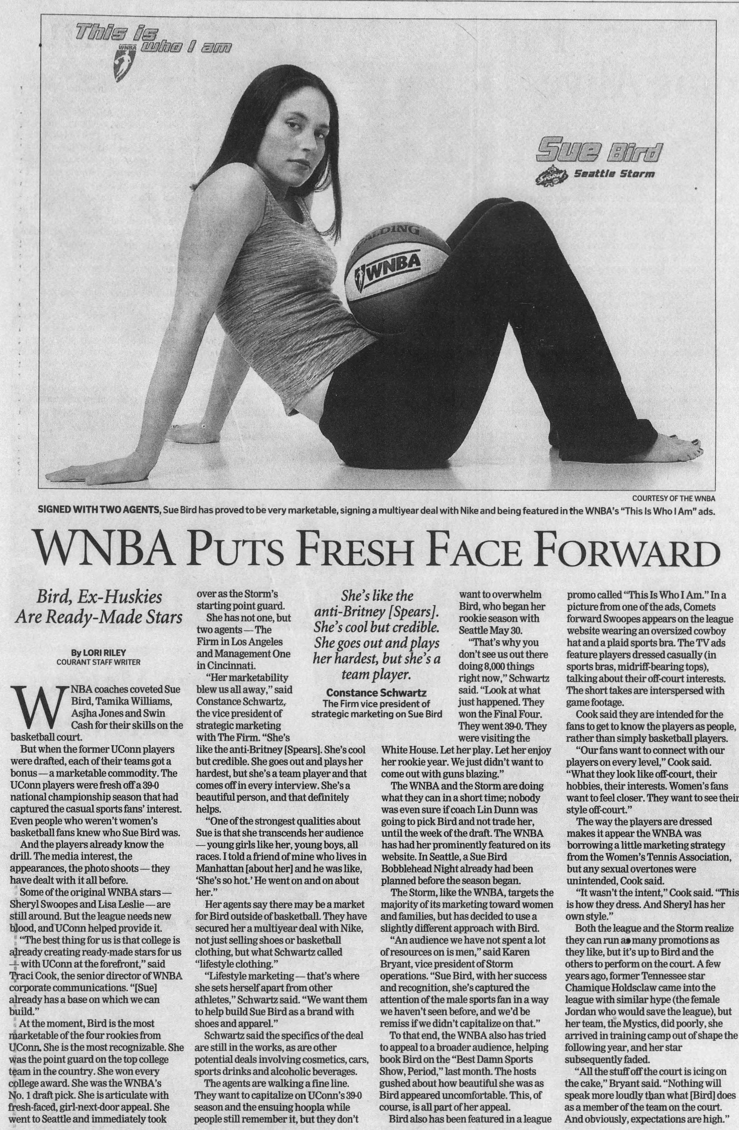 ' r Seattle Storm J COURTESY OF THE WNBA SIGNED WITH TWO AGENTS, Sue Bird has proved to be very marketable, signing a multiyear deal with Nike and being featured in the WNBA's "This Is Who I Am" ads. WNBA Puts Fresh Face Forward Bird, Ex-Huskies Are Ready-Made Stars ByLORI RILEY COURANT STAFF WRITER WNBA coaches coveted Sue Bird, Tamika Williams, Asjha Jones and Swin Cash for their skills on the basketball court But when the former UConn players were drafted, each of their teams got a bonus a marketable commodity. The UConn players were fresh offa 39-0 national championship season that had captured the casual sports fans' interest. Even people who weren't women's basketball fans knew who Sue Bird was. And the players already know the drilL The media interest, the appearances, the photo shoots they have dealt with it all before. Some of the original WNBA stars Sheryl Swoopes and Lisa Leslie are still around. But the league needs new bjood, and UConn helped provide it I "The best thing for us is that college is ajready creating ready-made stars for us -l with UConn at the forefront" said TJraci Cook, the senior director of WNBA corporate communications. "Sue already has a base on which we can build." At the moment Bird is the most marketable of the four rookies from UConn, She is the most recognizable. She was the point guard on the top college team in the country. She won every college award. She was the WNBA's No. 1 draft pick. She is articulate with fresh-faced, girl-next-door appeal She went to Seattle and immediately took over as the Storm's starting point guard. She has not one, but two agents The Firm in Los Angeles and Management One in Cincinnati "Her marketability blew us all away," said Constance Schwartz, the vice president of strategic marketing with The Firm. "She's like the anti-Britney Spears. She's cool but credible. She goes out and plays her hardest but she's a team player and that comes off in every interview. She's a beautiful person, and that definitely helps. "One of the strongest qualities about Sue is that she transcends her audience young girls like her, young boys, all races. I told a friend of mine who lives in Manhattan about her and he was like, 'She's so hot' He went on and on about her." Her agents say there may be a market for Bird outside of basketball They have secured her a multiyear deal with Nike, not just selling shoes or basketball clothing, but what Schwartz called "lifestyle clothing." "Lifestyle marketing that's where she sets herself apart from other athletes," Schwartz said. "We want them to help build Sue Bird as a brand with shoes and appareL" Schwartz said the specifics of the deal are still in the works, as are other potential deals involving cosmetics, cars, sports drinks and alcoholic beverages. The agents are walking a fine line. They want to capitalize on UConn's 39-0 season and the ensuing hoopla while people still remember it but they don't She's like the anti-Britney Spears . She's cool but credible. She goes out and plays her hardest, but she's a team player. Constance Schwartz The Firm vice president of strategic marketing on Sue Bird want to overwhelm Bird, who began her rookie season with Seattle May 30. "That's why you don't see us out there doing 8,000 things right now," Schwartz said. "Look at what just happened. They won the Final Four. They went 39-0. They were visiting the White House. Let her play. Let her enjoy her rookie year. We just didn't want to come out with guns blazing." The WNBA and the Storm are doing what they can in a short time; nobody was even sure if coach Lin Dunn was going to pick Bird and not trade her, until the week of the draft. The WNBA has had her prominently featured on its website. In Seattle, a Sue Bird Bobblehead Night already had been planned before the season began. The Storm, like the WNBA, targets the majority of its marketing toward women and families, but has decided to use a slightly different approach with Bird. "An audience we have not spent a lot of resources on is men," said Karen Bryant vice president of Storm operations. "Sue Bird, with her success and recognition, she's captured the attention of the male sports fan in a way we haven't seen before, and we'd be remiss if we didn't capitalize on that" To that end, the WNBA also has tried to appeal to a broader audience, helping book Bird on the "Best Damn Sports Show, Period," last month. The hosts gushed about how beautiful she was as Bird appeared uncomfortable. This, of course, is all part of her appeal Bird also has been featured in a league promo called "This Is Who I Am." In a picture from one of the ads, Comets forward Swoopes appears on the league website wearing an oversized cowboy hat and a plaid sports bra. The TV ads feature players dressed casually (in sports bras, midriff-bearing tops), talking about their off-court interests. The short takes are interspersed with game footage. Cook said they are intended for the fans to get to know the players as people, rather than simply basketball players. "Our fans want to connect with our players on every level," Cook said. "What they look like off-court, their hobbies, their interests. Women's fans want to feel closer. They want to see their style off-court" The way the players are dressed makes it appear the WNBA was borrowing a little marketing strategy from the Women's Tennis Association, but any sexual overtones were unintended, Cook said. "It wasn't the intent" Cook said. "This is how they dress. And Sheryl has her own style." Both the league and the Storm realize they can run a many promotions as they like, but it's up to Bird and the others to perform on the court A few years ago, former Tennessee star Chamique Holdsclaw came into the league with similar hype (the female Jordan who would save the league), but her team, the Mystics, did poorly, she arrived in training camp out of shape the following year, and her star subsequently faded. "All the stuff off the court is icing on the cake," Bryant said. "Nothing will speak more loudly than what Bird does as a member of the team on the court And obviously, expectations are high.