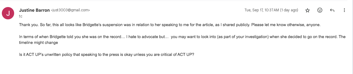 Thank you. So far, this all looks like Bridgette’s suspension was in relation to her speaking to me for the article, as I shared publicly. Please let me know otherwise, anyone.   In terms of when Bridgette told you she was on the record… I hate to advocate but…  you may want to look into (as part of your investigation) when she decided to go on the record. The timeline might change   Is it ACT UP’s unwritten policy that speaking to the press is okay unless you are critical of ACT UP? 