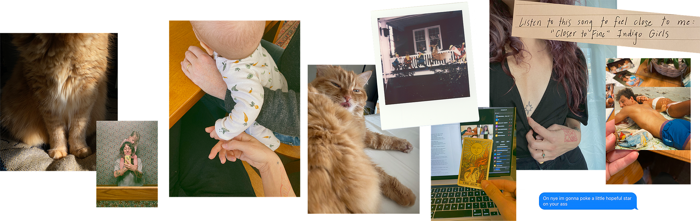 A collage of 10 images in a line. From left to right, the first is a photograph of an orange fluffy cat's paws. The second is an iphone selfie of the author in a bathroom mirror with a child resting on their shoulders. The third is a photograph a baby in the arms of the author's partner. The baby's hand is holding the author's finger. Fourth is a photograph on the orange fluffy cat with her tongue out. Fifth is a polaroid of a porch with christmas decorations on it. Sixth is a photograph of a computer screen with a zoom chat and a hand holding The Sun tarot card from the Smith-Waite tarot deck. The card features a smiling baby on a horse with a huge radiant sun behind them. It is very yellow. The next image is a photograph of the author's star tattoo on their chest. Layered on top is an image pulled from a notebook that says "listen to this song to feel closer to me: closer to fine by the indigo girls." The last image all the way to the right is a photograph of the author's hands holding a printed photograph of their father and mother resting on the beach. Below it is a screenshot of a text message to arti that reads "on nye i'm gonna poke a little hopeful star on your ass"