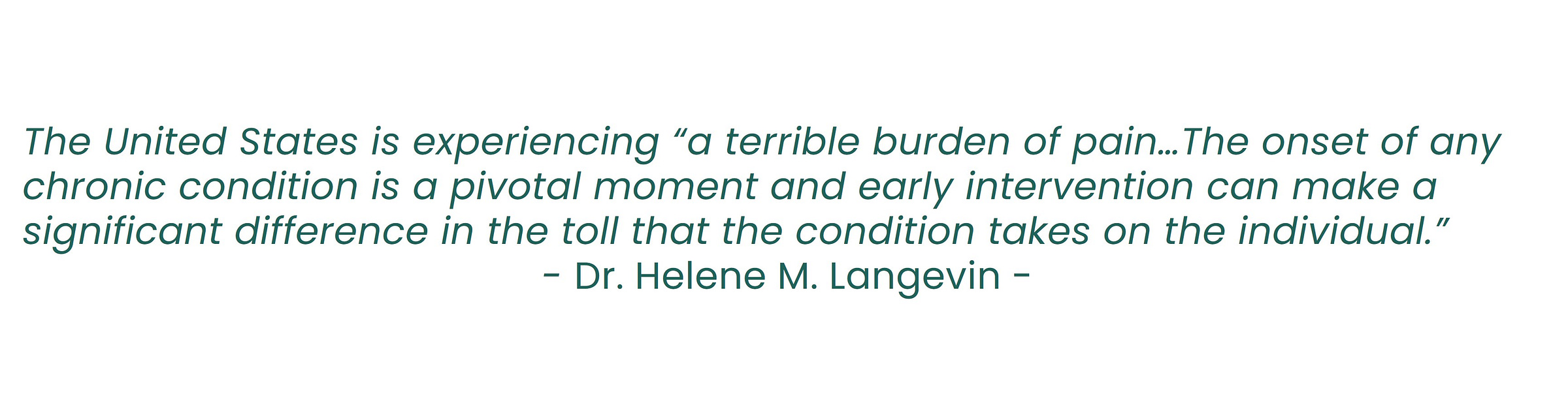 The United States is experiencing “a terrible burden of pain…The onset of any chronic condition is a pivotal moment and early intervention can make a significant difference in the toll that the condition takes on the individual.”  - Dr. Helene M. Langevin - 