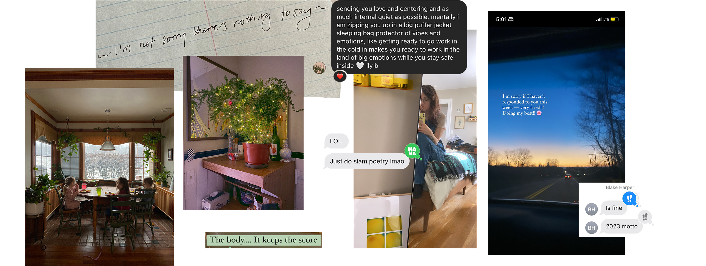 a collage of images and text. From left to right, there is a photograph of three kids sitting at a table. There is a large window behind them that takes up a lot of the frame. It looks like winter outside. Above that, there is handwritten text on ruled paper that reads "~I'm not sorry there's nothing to say~" a lyric from a Stars song. Next, there is a photograph of a small pine-type tree with wavy branches that is in a medium size grow pot on a shelf. The small tree has yellow christmas lights on it. Below this image is text on a green background that reads "the body... it keeps the score." The next image to the right is an iphone selfie of the author in their bedroom mirror. Layered on top of the selfie is a text exchange that reads "LOL just do slam poetry lmao" and above that is another text exchange, this one from Cecilia, that reads "sending you love and centering and as much internal quiet as possible, mentally i am zipping you up in a big puffer jacket sleeping bag protector of vibes and emotions, like getting ready to go work in the cold it makes you ready to work in the land of big emotions while you stay safe inside. ily b" Next to that, to the right, is a photograph at sunset looking out at the road from inside a car. The sky is blue and orange, and on top of the photograph is written in serif font: "I'm sorry if I haven't responded to you this week -- very tired! Doing my best!" Lastly, at the bottom right there is a text from Blake Harper that reads "is fine. 2023 motto"