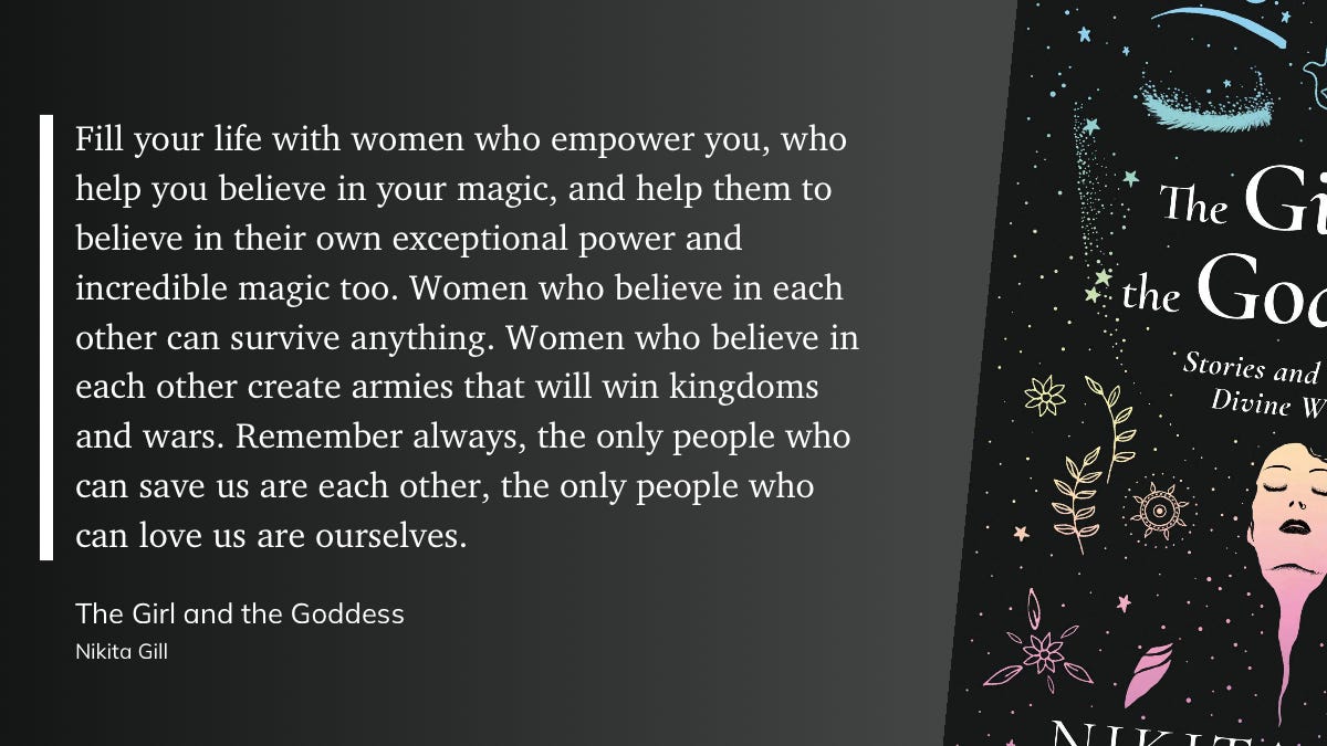 Fill your life with women who empower you, who help you believe in your magic, and help them to believe in their own exceptional power and incredible magic too. Women who believe in each other can survive anything. Women who believe in each other create armies that will win kingdoms and wars. Remember always, the only people who can save us are each other, the only people who can love us are ourselves. From The Girl and the Goddess by Nikita Gill.    