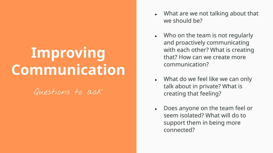 Improving communication, questions to ask. What are we not talking about that we should be?   Who on the team is not regularly and proactively communicating with each other? What is creating that? How can we create more communication?   What do we feel like we can only talk about in private? What is creating that feeling?   Does anyone on the team feel or seem isolated? What will do to support them in being more connected?