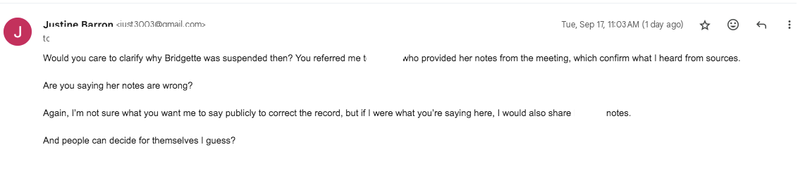 Would you care to clarify why Bridgette was suspended then? You referred me to [REDACTED], who provided her notes from the meeting, which confirm what I heard from sources.  Are you saying her notes are wrong?   Again, I’m not sure what you want me to say publicly to correct the record, but if I were what you’re saying here, I would also share [REDACTED’s] notes.   And people can decide for themselves I guess?