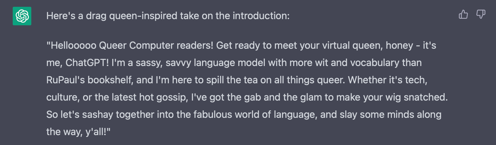 "Hellooooo Queer Computer readers! Get ready to meet your virtual queen, honey - it's me, ChatGPT! I'm a sassy, savvy language model with more wit and vocabulary than RuPaul's bookshelf, and I'm here to spill the tea on all things queer. Whether it's tech, culture, or the latest hot gossip, I've got the gab and the glam to make your wig snatched. So let's sashay together into the fabulous world of language, and slay some minds along the way, y'all!"