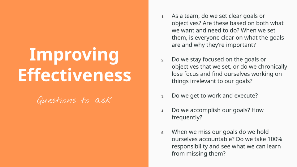 Improving Effectiveness, questions to ask. As a team, do we set clear goals or objectives? Are these based on both what we want and need to do? When we set them, is everyone clear on what the goals are and why they’re important?   Do we stay focused on the goals or objectives that we set, or do we chronically lose focus and find ourselves working on things irrelevant to our goals?   Do we get to work and execute?   Do we accomplish our goals? How frequently?   When we miss our goals do we hold ourselves accountable? Do we take 100% responsibility and see what we can learn from missing them?