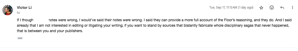 If I thought [REDACTED’s] notes were wrong, I would’ve said their notes were wrong. I said they can provide a more full account of the Floor’s reasoning, and they do. And I said already that I am not interested in editing or litigating your writing; if you want to stand by sources that blatantly fabricate whole disciplinary sagas that never happened, that is between you and your publishers. 