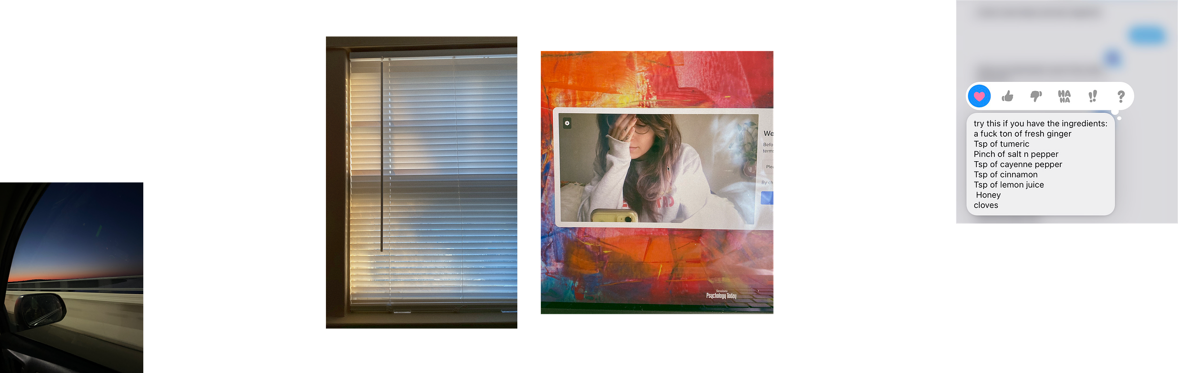 4 images in a line. the first is a photograph taken from the passenger seat of a car at night; the sun is setting and you can see the rear view mirror in the frame. The 2nd is a photograph of a window with dappled golden hour light coming through the shades. Third is an iphone selfie of the author in the camera of the psychology today therapy portal. The last image is a screenshot of a text message exchange with Melissa where she is giving the recipe for an immune system boost tea. The recipe includes a fuck ton of ginger, tsp of turmeric, pinch of salt & pepper, tsp of cayenne pepper, tsp of cinnamon, tsp of lemon juice, honey, and cloves