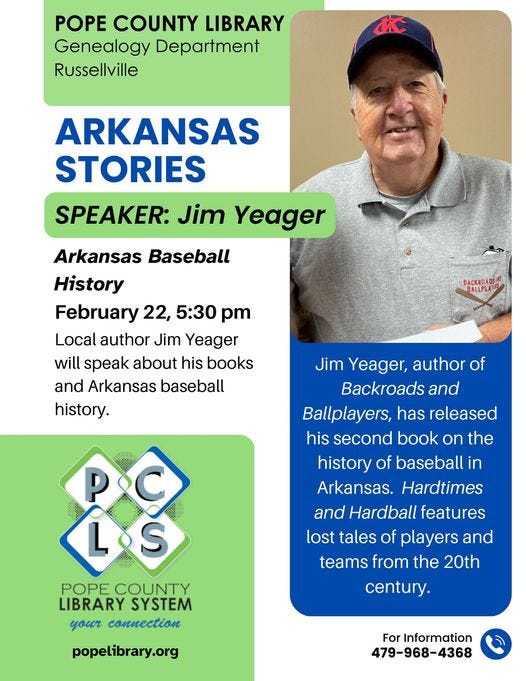 May be an image of 1 person and text that says 'POPE COUNTY LIBRARY Genealogy Department Russellville ARKANSAS STORIES SPEAKER: Jim Yeager Arkansas Baseball History February 22, 5:30 pm Local author Jim Yeager will speak about his books and Arkansas baseball history. ACKROADSINO BALLPLA Jim Yeager, author of Backroads and Ballplayers, has released his second book on the history of baseball in Arkansas Hardtimes and Hardball features lost tales of players and teams from the 20th L.S POPE COUNTY LIBRARY SYSTEM your connection century. popelibrary.org For Information 479-968-4368'