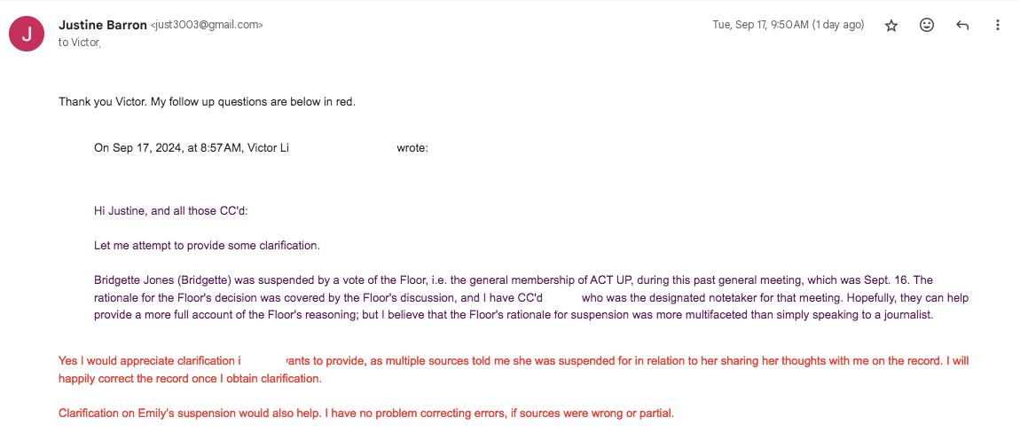 Thank you Victor. My follow up questions are below in red.   On Sep 17, 2024, at 8:57 AM, Victor Li wrote:  ﻿ Hi Justine, and all those CC'd:  Let me attempt to provide some clarification.  Bridgette Jones (Bridgette) was suspended by a vote of the Floor, i.e. the general membership of ACT UP, during this past general meeting, which was Sept. 16. The rationale for the Floor's decision was covered by the Floor's discussion, and I have CC'd [REDACTED], who was the designated notetaker for that meeting. Hopefully, they can help provide a more full account of the Floor's reasoning; but I believe that the Floor's rationale for suspension was more multifaceted than simply speaking to a journalist.   Yes I would appreciate clarification if [REDACTED] wants to provide, as multiple sources told me she was suspended for in relation to her sharing her thoughts with me on the record. I will happily correct the record once I obtain clarification.   Clarification on Emily’s suspension would also help. I have no problem correcting errors, if sources were wrong or partial. 