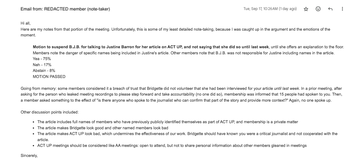 Hi all, Here are my notes from that portion of the meeting. Unfortunately, this is some of my least detailed note-taking, because I was caught up in the argument and the emotions of the moment.  Motion to suspend B.J.B. for talking to Justine Barron for her article on ACT UP, and not saying that she did so until last week, until she offers an explanation to the floor. Members note the danger of specific names being included in Justine's article. Other members note that B.J.B. was not responsible for Justine including names in the article. Yea - 75% Neh - 17% Abstain - 8% MOTION PASSED  Going from memory: some members considered it a breach of trust that Bridgette did not volunteer that she had been interviewed for your article until last week. In a prior meeting, after asking for the person who leaked meeting recordings to please step forward and take accountability (no one did so), membership was informed that 15 people had spoken to you. Then, a member asked something to the effect of "is there anyone who spoke to the journalist who can confirm that part of the story and provide more context?" Again, no one spoke up.  Other discussion points included: The article includes full names of members who have previously publicly identified themselves as part of ACT UP, and membership is a private matter The article makes Bridgette look good and other named members look bad The article makes ACT UP look bad, which undermines the effectiveness of our work. Bridgette should have known you were a critical journalist and not cooperated with the article. ACT UP meetings should be considered like AA meetings: open to attend, but not to share personal information about other members gleaned in meetings Sincerely,