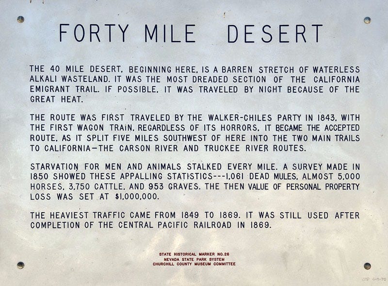 Roadside Placard  FORTY MILE DESERT   THE 40 MILE DESERT, BEGINNING HERE, IS A BARREN STRETCH OF WATERLESS ALKALI WASTELAND. IT WAS THE MOST DREADED SECTION OF THE CALIFORNIA EMIGRANT TRAIL. IF POSSIBLE, IT WAS TRAVELED BY NIGHT BECAUSE OF THE GREAT HEAT.   THE ROUTE WAS FIRST TRAVELED BY THE WALKER-CHILES PARTY IN 1843, WITH THE FIRST WAGON TRAIN, REGARDLESS OF ITS HORRORS, IT BECAME THE ACCEPTED ROUTE, AS IT SPLIT FIVE MILES SOUTHWEST OF HERE INTO THE TWO MAIN TRAILS TO CALIFORNIA-THE CARSON RIVER AND TRUCKEE RIVER ROUTES.   STARVATION FOR MEN AND ANIMALS STALKED EVERY MILE. A SURVEY MADE IN 1850 SHOWED THESE APPALLING STATISTICS---1,061 DEAD MULES, ALMOST 5,000 HORSES, 3,750 CATTLE. AND 953 GRAVES. THE THEN VALUE OF PERSONAL PROPERTY LOSS WAS SET AT $1,000,000.   THE HEAVIEST TRAFFIC CAME FROM 1849 TO 1869. IT WAS STILL USED AFTER COMPLETION OF THE CENTRAL PACIFIC RAILROAD IN 1869.   STATE HISTORICAL MARKER NO.26 NEVADA STATE PARK SYSTEM CHURCHILL COUNTY MUSEUM COMMITTEE