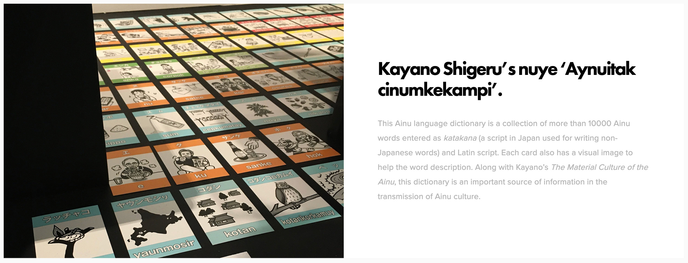 Kayano Shigeru’s nuye ‘Aynuitak cinumkekampi’. This Ainu language dictionary is a collection of more than 10000 Ainu words entered as katakana (a script in Japan used for writing non-Japanese words) and Latin script. Each card also has a visual image to help the word description. Along with Kayano’s The Material Culture of the Ainu, this dictionary is an important source of information in the transmission of Ainu culture.