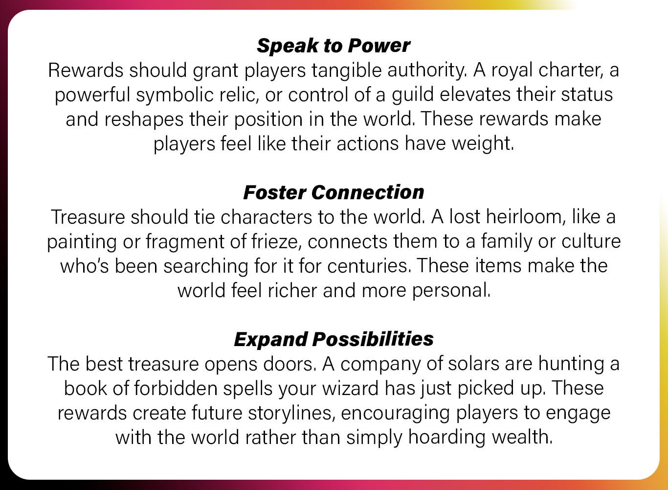 Speak to Power Rewards should grant players tangible authority. A royal charter, a powerful symbolic relic, or control of a guild elevates their status and reshapes their position in the world. These rewards make players feel like their actions have weight.  Foster Connection Treasure should tie characters to the world. A lost heirloom, like a painting or fragment of frieze, connects them to a family or culture who’s been searching for it for centuries. These items make the world feel richer and more personal.  Expand Possibilities The best treasure opens doors. A company of solars are hunting a book of forbidden spells your wizard has just picked up. These rewards create future storylines, encouraging players to engage with the world rather than simply hoarding wealth.