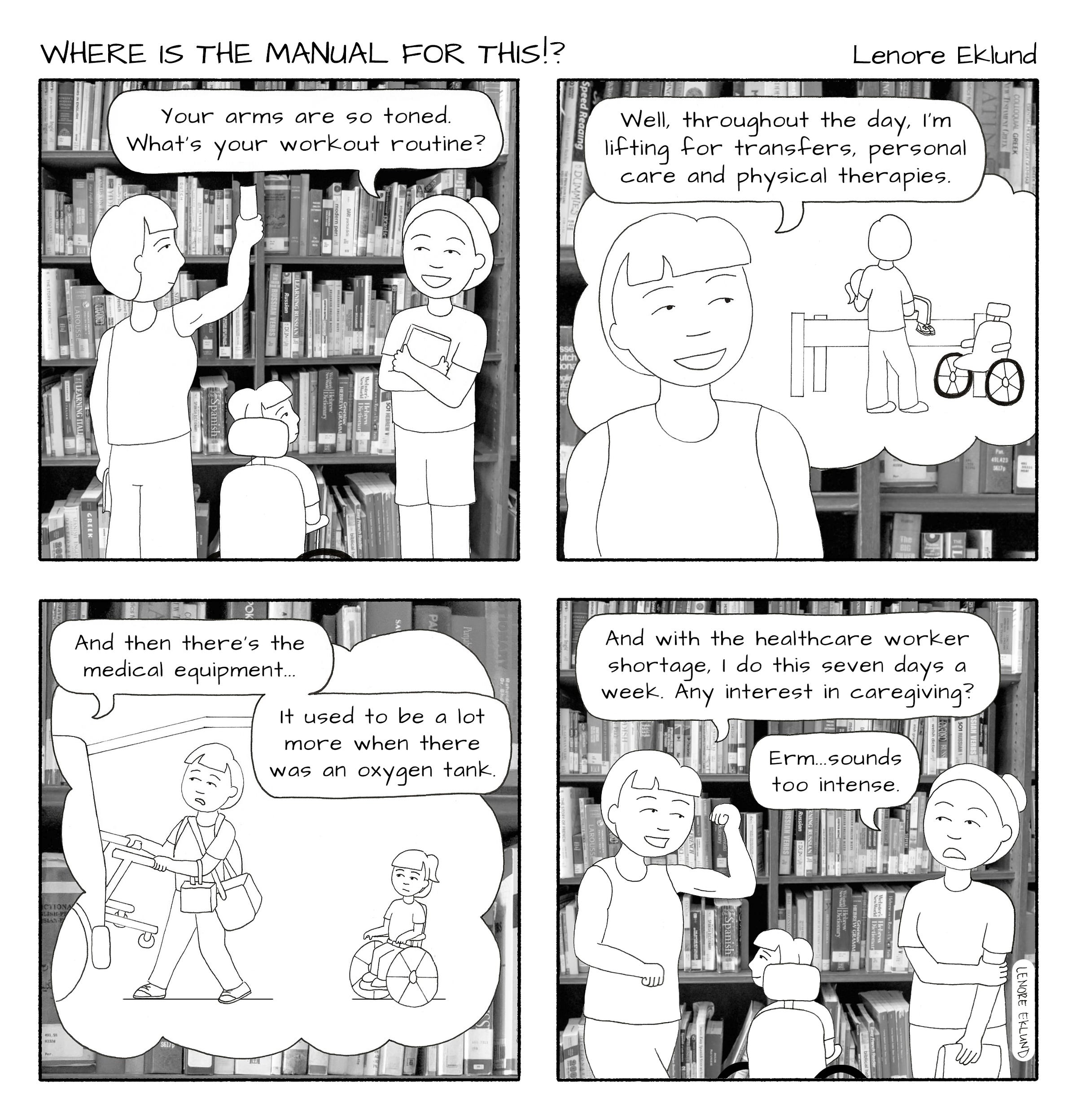 A four-panel line drawing cartoon titled Where is the Manual for This?!. The first panel shows a mom reaching for a book on a high library bookshelf. She and her daughter, who is in a wheelchair, look as another woman says “Your arms are so toned. What’s your workout routine?” In the second panel, the mom’s thought bubble shows her lifting her daughter from the wheelchair to a bed. She says “Well, throughout the day, I’m lifting for transfers, personal care and physical therapies.” In the next panel, her thought bubble is an image of her loading a walker in the back of a car as her daughter watches from her wheelchair. “And then there’s the medical equipment,” she says. “It used to be a lot more when there was an oxygen tank.” In the final panel, the mom strikes a pose with her bicep muscle. “And with the healthcare worker shortage, I do this seven days a week. Any interest in caregiving?” The woman looks uneasy: “Erm… sounds too intense,” she replies. 