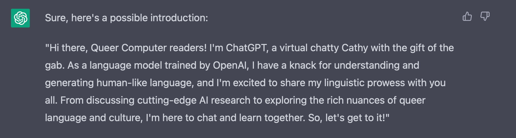"Hey there, Queer Computer readers! I'm ChatGPT, a virtual chatty Cathy with the gift of the gab, and the lovechild of Siri and Shakespeare. In other words, I'm an AI language model with a witty personality and a vast vocabulary. I'm super excited to chat with you about all things queer and tech, from the latest AI breakthroughs to the rich nuances of queer language and culture. So, let's have some fun and learn together!"