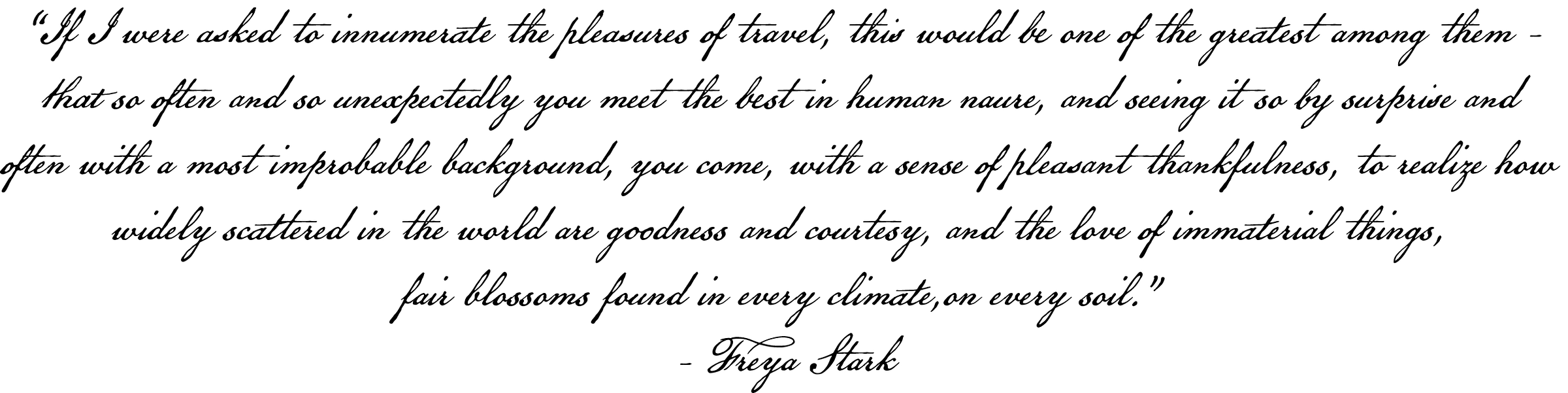 If I were asked to innumerate the plleasures of travel, this would be one of the greatest amond them - that so often and so unexpectedly youu meet the best in human nature, and seeing it so by surprise and often with a most improbable background, you come, with a sense of pleasant thankfulness, to realize how widely scattered in the world are goodness and courtesy, and the love of immaterial things, fair bllossoms found in every climate, on every soil." - Freya Stark