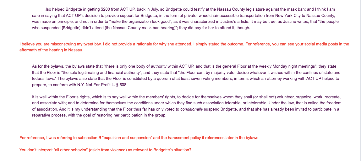 [REDACTED] also helped Bridgette in getting $200 from ACT UP, back in July, so Bridgette could testify at the Nassau County legislature against the mask ban; and I think I am safe in saying that ACT UP's decision to provide support for Bridgette, in the form of private, wheelchair-accessible transportation from New York City to Nassau County, was made on principle, and not in order to "make the organization look good", as it was characterized in Justine's article. It may be true, as Justine writes, that "the people who suspended [Bridgette] didn't attend [the Nassau County mask ban hearing]"; they did pay for her to attend it, though.  I believe you are misconstruing my tweet btw. I did not provide a rationale for why she attended. I simply stated the outcome. For reference, you can see your social media posts in the aftermath of the hearing in Nassau.   As for the bylaws, the bylaws state that "there is only one body of authority within ACT UP, and that is the general Floor at the weekly Monday night meetings"; they state that the Floor is "the sole legitimating and financial authority"; and they state that "the Floor can, by majority vote, decide whatever it wishes within the confines of state and federal laws." The bylaws also state that the Floor is constituted by a quorum of at least seven voting members, in terms which an attorney working with ACT UP helped to prepare, to conform with N.Y. Not-For-Profit L. § 608.  It is well within the Floor’s rights, which is to say well within the members’ rights, to decide for themselves whom they shall (or shall not) volunteer, organize, work, recreate, and associate with; and to determine for themselves the conditions under which they find such association tolerable, or intolerable. Under the law, that is called the freedom of association. And it is my understanding that the Floor thus far has only voted to conditionally suspend Bridgette, and that she has already been invited to participate in a reparative process, with the goal of restoring her participation in the group.   For reference, I was referring to subsection B “expulsion and suspension” and the harassment policy it references later in the bylaws.   You don’t interpret “all other behavior” (aside from violence) as relevant to Bridgette’s situation? 