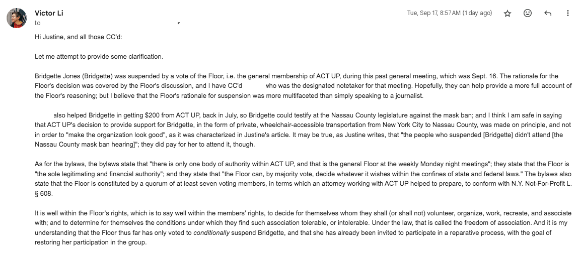 Hi Justine, and all those CC'd:  Let me attempt to provide some clarification.  Bridgette Jones (Bridgette) was suspended by a vote of the Floor, i.e. the general membership of ACT UP, during this past general meeting, which was Sept. 16. The rationale for the Floor's decision was covered by the Floor's discussion, and I have CC'd [REDACTED], who was the designated notetaker for that meeting. Hopefully, they can help provide a more full account of the Floor's reasoning; but I believe that the Floor's rationale for suspension was more multifaceted than simply speaking to a journalist.  [REDACTED] also helped Bridgette in getting $200 from ACT UP, back in July, so Bridgette could testify at the Nassau County legislature against the mask ban; and I think I am safe in saying that ACT UP's decision to provide support for Bridgette, in the form of private, wheelchair-accessible transportation from New York City to Nassau County, was made on principle, and not in order to "make the organization look good", as it was characterized in Justine's article. It may be true, as Justine writes, that "the people who suspended [Bridgette] didn't attend [the Nassau County mask ban hearing]"; they did pay for her to attend it, though.  As for the bylaws, the bylaws state that "there is only one body of authority within ACT UP, and that is the general Floor at the weekly Monday night meetings"; they state that the Floor is "the sole legitimating and financial authority"; and they state that "the Floor can, by majority vote, decide whatever it wishes within the confines of state and federal laws." The bylaws also state that the Floor is constituted by a quorum of at least seven voting members, in terms which an attorney working with ACT UP helped to prepare, to conform with N.Y. Not-For-Profit L. § 608.  It is well within the Floor’s rights, which is to say well within the members’ rights, to decide for themselves whom they shall (or shall not) volunteer, organize, work, recreate, and associate with; and to determine for themselves the conditions under which they find such association tolerable, or intolerable. Under the law, that is called the freedom of association. And it is my understanding that the Floor thus far has only voted to conditionally suspend Bridgette, and that she has already been invited to participate in a reparative process, with the goal of restoring her participation in the group.