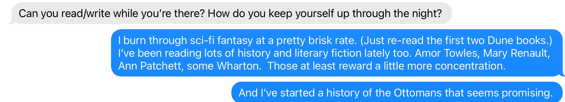 I burn through sci-fi and fantasy at a pretty brisk rate. (Just re-read the first two Dune books.) Been reading lots of history and literary fiction too. Amor Towles, Mary Renault, Ann Patchett, some Wharton. And I recently started a history of the Ottoman Empire that seems promising.