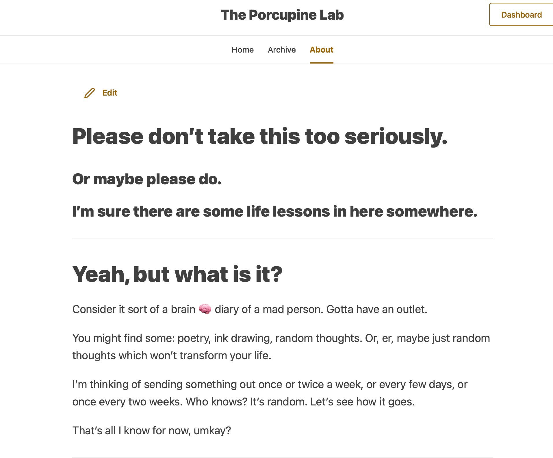 image: screenshot of The Porcupine Lab About page. text reads Please don’t take this too seriously.  Or maybe please do.  I’m sure there are some life lessons in here somewhere.  Yeah, but what is it?  Consider it sort of a brain 🧠 diary of a mad person. Gotta have an outlet.  You might find some: poetry, ink drawing, random thoughts. Or, er, maybe just random thoughts which won’t transform your life.  I’m thinking of sending something out once or twice a week, or every few days, or once every two weeks. Who knows? It’s random. Let’s see how it goes.  That’s all I know for now, umkay?