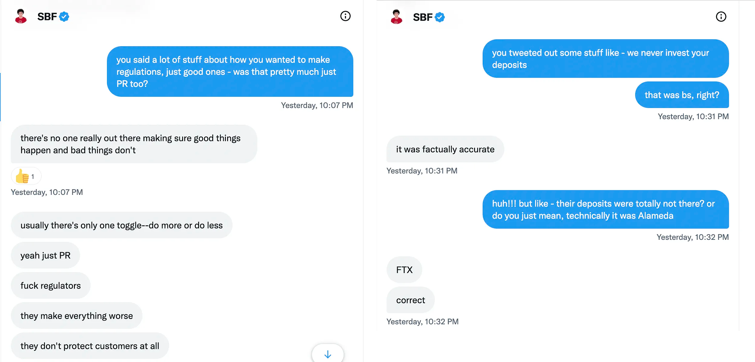 Two screenshots of Twitter DMs, side by side: Kelsey Piper: you said a lot of stuff about how you wanted to make regulations, just good ones - was that pretty much just PR too? Sam Bankman-Fried: there’s no one really out there making sure good things happen and bad things don’t; usually there’s only one toggle—do more or do less. yeah just PR; fuck regulators; they make everything worse; they don’t protect customers at all.   Kelsey Piper: you tweeted out some stuff like - we never invest your deposits. that was bs, right? Sam Bankman-Fried: it was factually accurate Kelsey Piper: huh!!! but like - their deposits were totally not there? or do you just mean, technically it was Alameda Sam Bankman-Fried: FTX. correct  