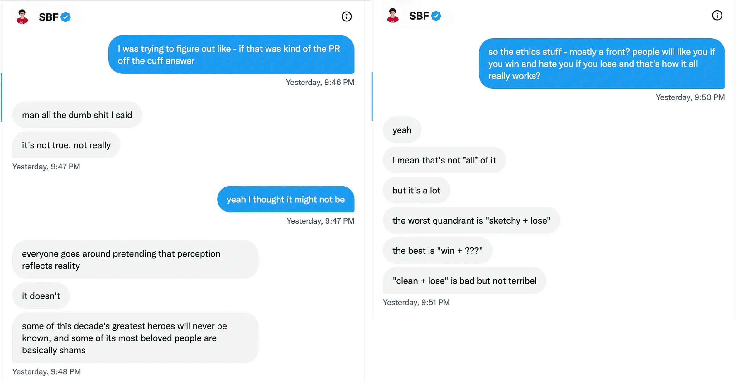 Two screenshots of Twitter DMs, side by side: Kelsey Piper: I was trying to figure out like - if that was kind of the PR off the cuff answer Sam Bankman-Fried: man all the dumb shit I said it’s not true, not really Kelsey Piper: yeah I thought it might not be Sam Bankman-Fried: everyone goes around pretending that perception reflects reality. it doesn’t. some of this decade’s greatest heroes will never be known, and some of its most beloved people are basically shams.   Kelsey Piper: so the ethics stuff - mostly a front? people will like you if you win and hate you if you lose and that’s how it all really works? Sam Bankman-Fried: yeah. I mean that’s not *all* of it. but it’s a lot. the worst quandrant is “sketchy + lose.” the best is “win + ???.” “clean + lose” is bad but not terribel