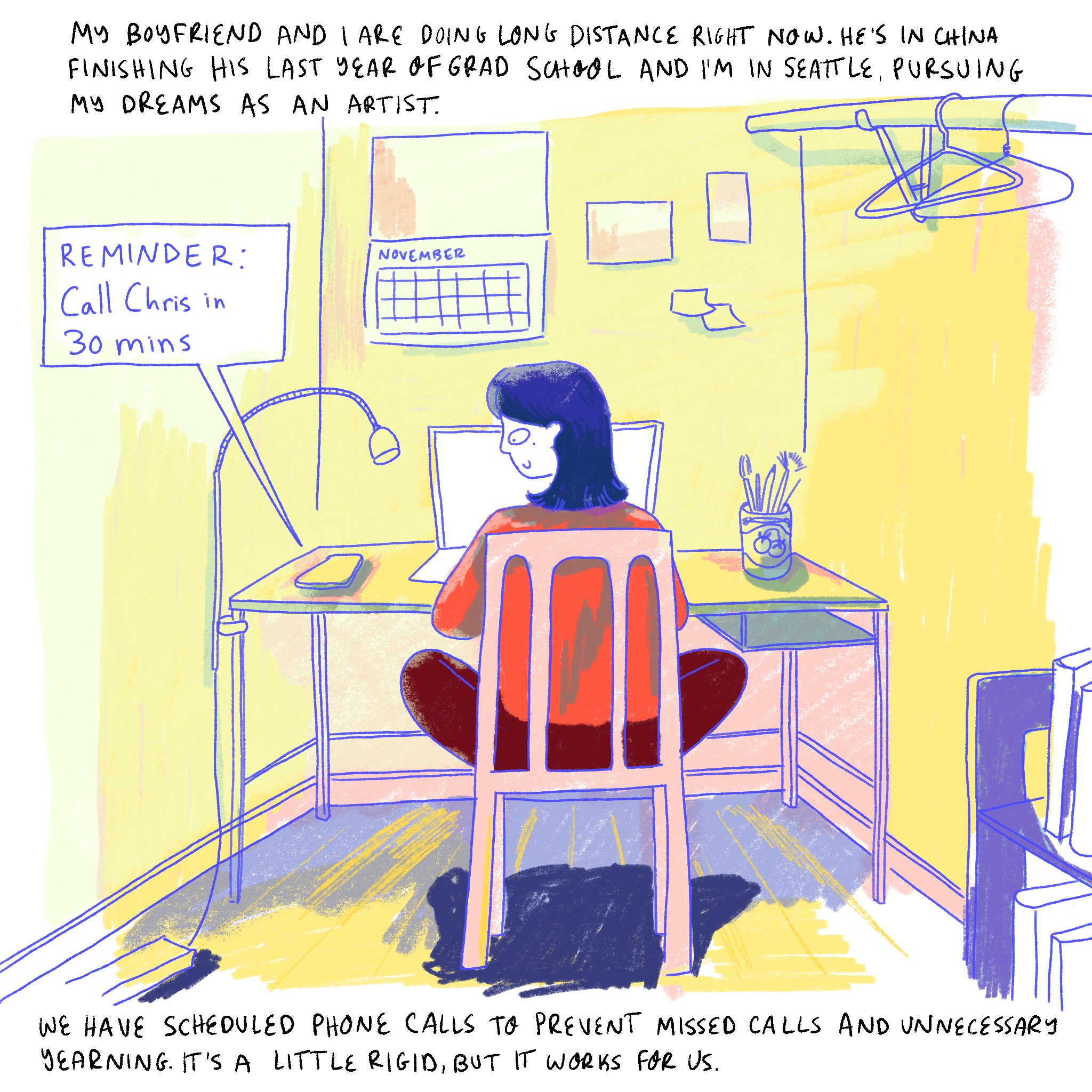 NARRATOR: “My boyfriend and I are doing long distance right now. He’s in China finishing his last year of grad school and I’m in Seattle, pursing my dreams as an artist.”  In the panel, Dabin sits at a desk in front of a computer. A calendar on the wall says November. A cell phone next to Dabin shows a notification reading “Reminder: Call Chris in 30 mins.”  NARRATOR: “We have scheduled phone calls to prevent missed calls and unnecessary yearning. It’s a little rigid, but it works for us.“