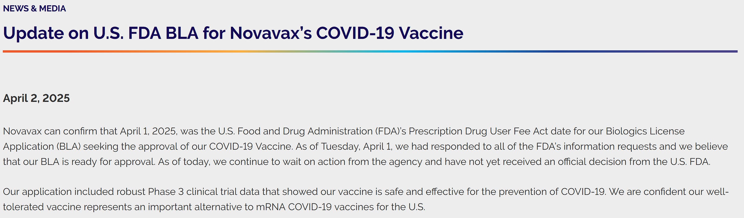 NEWS & MEDIA Update on U.S. FDA BLA for Novavax’s COVID-19 Vaccine April 2, 2025  Novavax can confirm that April 1, 2025, was the U.S. Food and Drug Administration (FDA)’s Prescription Drug User Fee Act date for our Biologics License Application (BLA) seeking the approval of our COVID-19 Vaccine. As of Tuesday, April 1, we had responded to all of the FDA’s information requests and we believe that our BLA is ready for approval. As of today, we continue to wait on action from the agency and have not yet received an official decision from the U.S. FDA.  Our application included robust Phase 3 clinical trial data that showed our vaccine is safe and effective for the prevention of COVID-19. We are confident our well-tolerated vaccine represents an important alternative to mRNA COVID-19 vaccines for the U.S. 