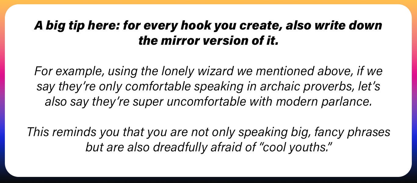 A big tip here: for every hook you create, also write down the mirror version of it.   For example, using the lonely wizard we mentioned above, if we say they’re only comfortable speaking in archaic proverbs, let’s also say they’re super uncomfortable with modern parlance.   This reminds you that you are not only speaking big, fancy phrases but are also dreadfully afraid of “cool youths.”