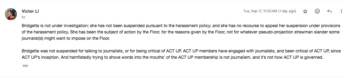 From Victor: Bridgette is not under investigation; she has not been suspended pursuant to the harassment policy; and she has no recourse to appeal her suspension under provisions of the harassment policy. She has been the subject of action by the Floor, for the reasons given by the Floor, not for whatever pseudo-projection strawman slander some journalist(s) might want to impose on the Floor.   Bridgette was not suspended for talking to journalists, or for being critical of ACT UP. ACT UP members have engaged with journalists, and been critical of ACT UP, since ACT UP’s inception. And hamfistedly trying to shove words into the mouths’ of the ACT UP membership is not journalism, and it’s not how ACT UP is governed. 