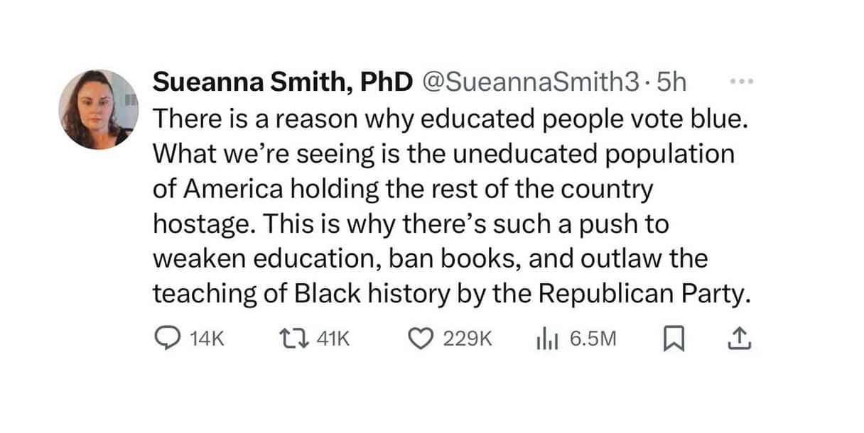 May be an image of 1 person and text that says 'Sueanna Smith, PhD @SueannaSmith3 5h There is a reason why educated people vote blue. What we're seeing is the uneducated population of America holding the rest of the country hostage. This is why there's such a push to weaken education, ban books, and outlaw the teaching of Black history by the Republican Party. 14K L7 £741K 41K 229K ilil 6.5M'