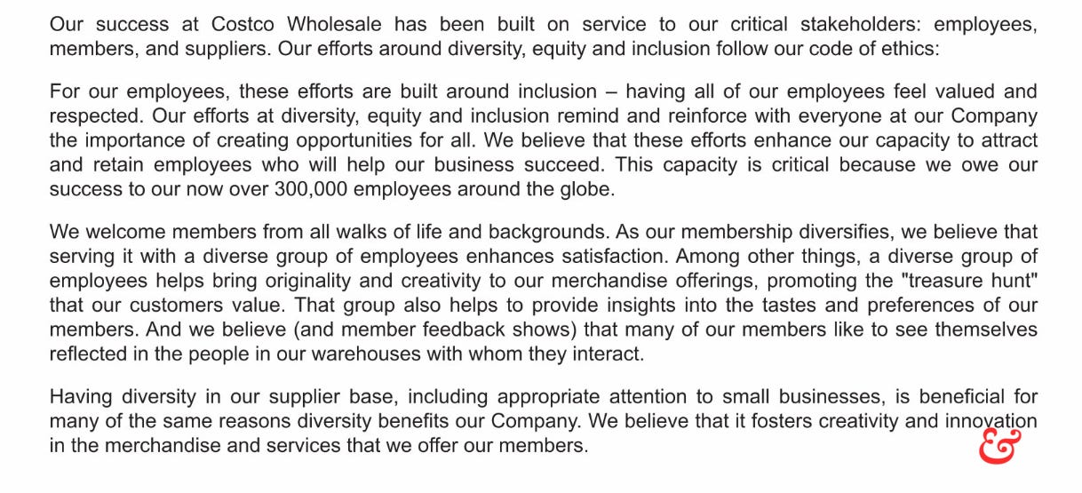 Our success at Costco Wholesale has been built on service to our critical stakeholders: employees,  members, and suppliers. Our efforts around diversity, equity and inclusion follow our code of ethics:  For our employees, these efforts are built around inclusion – having all of our employees feel valued and  respected. Our efforts at diversity, equity and inclusion remind and reinforce with everyone at our Company  the importance of creating opportunities for all. We believe that these efforts enhance our capacity to attract  and retain employees who will help our business succeed. This capacity is critical because we owe our  success to our now over 300,000 employees around the globe.  We welcome members from all walks of life and backgrounds. As our membership diversifies, we believe that  serving it with a diverse group of employees enhances satisfaction. Among other things, a diverse group of  employees helps bring originality and creativity to our merchandise offerings, promoting the "treasure hunt"  that our customers value. That group also helps to provide insights into the tastes and preferences of our  members. And we believe (and member feedback shows) that many of our members like to see themselves  reflected in the people in our warehouses with whom they interact.  Having diversity in our supplier base, including appropriate attention to small businesses, is beneficial for  many of the same reasons diversity benefits our Company. We believe that it fosters creativity and innovation  in the merchandise and services that we offer our members.