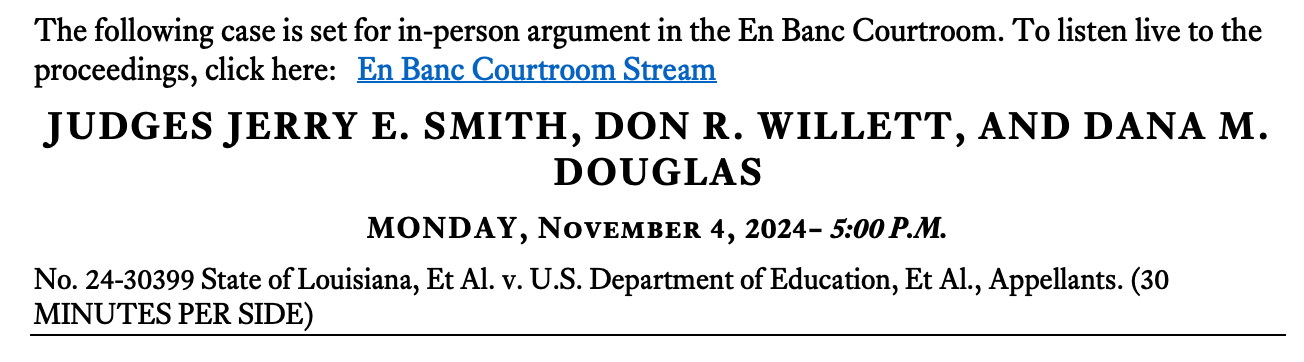 The following case is set for in-person argument in the En Banc Courtroom. To listen live to the proceedings, click here: En Banc Courtroom Stream JUDGES JERRY E. SMITH, DON R. WILLETT, AND DANA M. DOUGLAS MONDAY, November 4, 2024– 5:00 P.M. No. 24-30399 State of Louisiana, Et Al. v. U.S. Department of Education, Et Al., Appellants. (30 MINUTES PER SIDE)