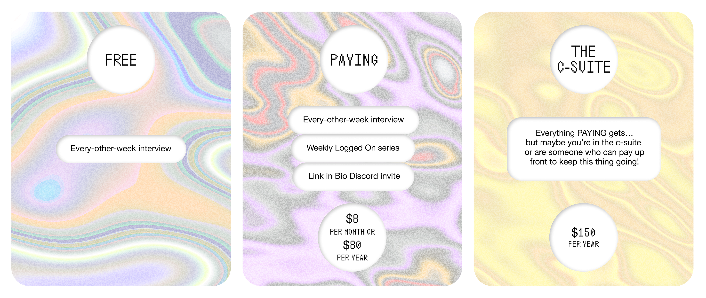 Graphic that breaks down pricing. FREE Every-other-week interview  PAYING $8 per month or $80 per year Every-other-week interview Weekly Logged On series Link in Bio Discord invite  THE C-SUITE $150 per year Everything PAYING gets…but maybe you’re in the c-suite or are someone who can pay up front to keep this thing going!