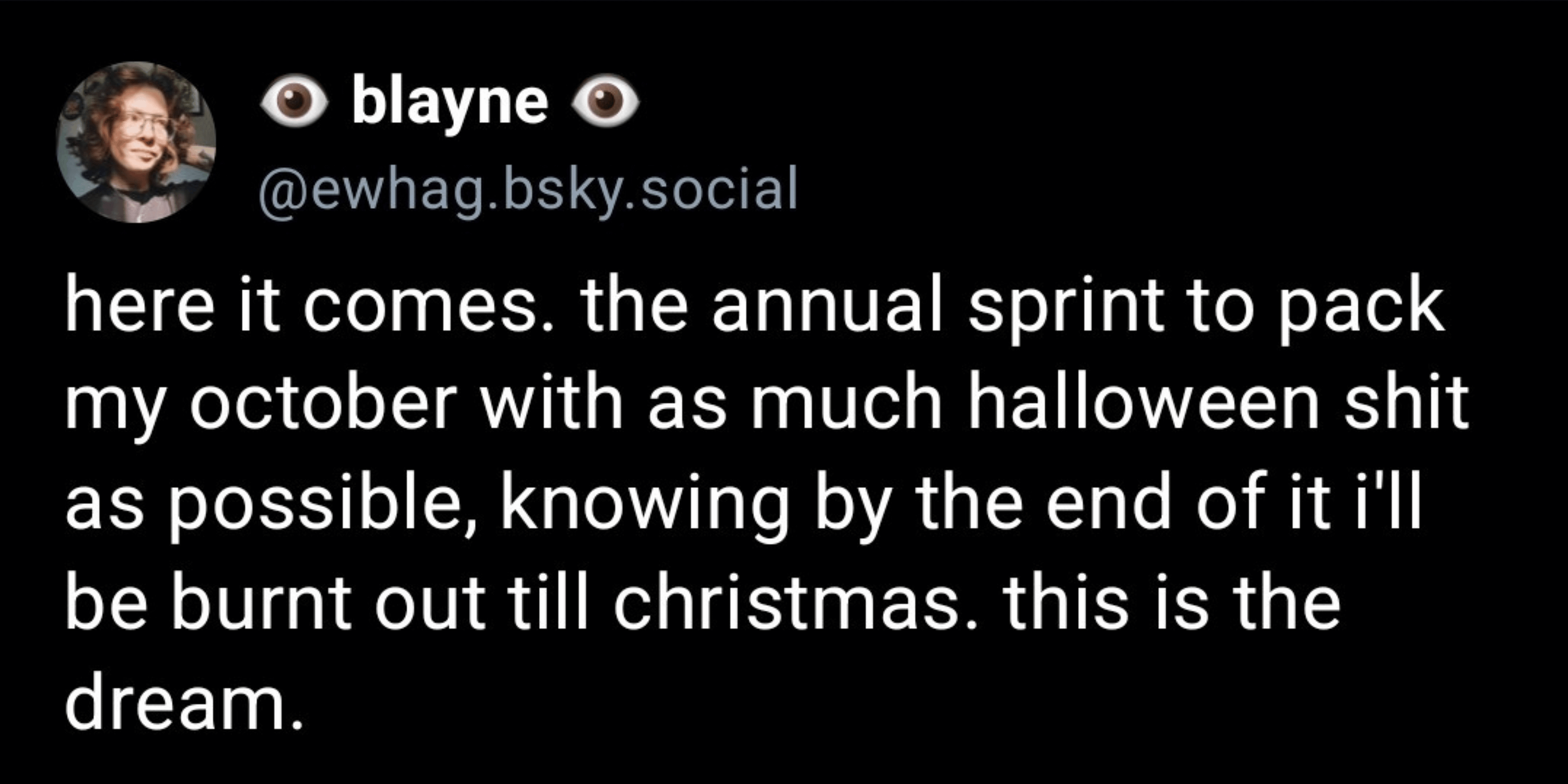 Bluesky post by blayne that reads: here it comes. the annual sprint to pack my october with as much halloween shit as possible, knowing by the end of it i'll be burnt out till christmas. this is the dream.