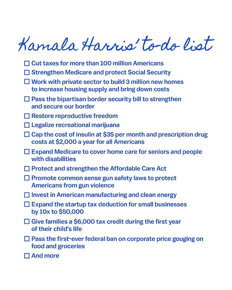 An image of a to-do list titled 'Kamala Harris' to-do list':
Cut taxes for more than 100 million Americans. Strengthen Medicare and protect Social Security. Work with private sector to build 3 million new homes to increase housing supply and bring down costs. Pass the bipartisan border security bill to strengthen and secure our border. Restore reproductive freedom. Legalize recreational marijuana. Cap the cost of insulin at $35 per month and prescription drug costs at $2,000 a year for all Americans. Expand Medicare to cover home care for seniors and people with disabilities. Protect and strengthen the Affordable Care Act. Promote common sense gun safety laws to protect Americans from gun violence. Invest in American manufacturing and clean energy. Expand the startup tax deduction for small businesses by 10x to $50,000. Give families a $6,000 tax credit during the first year of their child’s life. Pass the first-ever federal ban on corporate price gouging on food and groceries and more